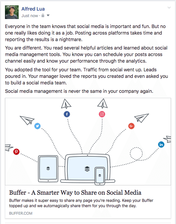 Всички в екипа знаят, че социалните медии са важни и забавни. Но никой не обича да го прави като работа. Публикуването на различни платформи отнема време и докладването на резултатите е кошмар. Ти си различен. Прочетохте няколко полезни статии и научихте за инструментите за управление на социалните медии. Знаете, че можете лесно да планирате публикациите си в канала и да знаете ефективността си чрез анализа. Вие приехте инструмента за вашия екип. Трафикът от социални се увеличи. Водите се изсипаха. Вашият мениджър хареса отчетите, които създадохте, и дори ви помоли да изградите екип за социални медии. Управлението на социалните медии никога повече не е същото във вашата компания.